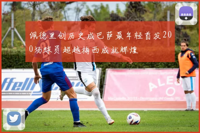 佩德里创历史成巴萨最年轻首发200场球员超越梅西成就辉煌
