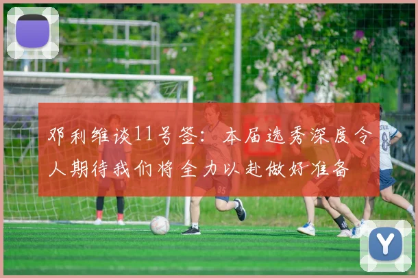 邓利维谈11号签：本届选秀深度令人期待我们将全力以赴做好准备