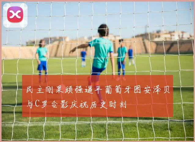 民主刚果顽强逼平葡萄牙图安泽贝与C罗合影庆祝历史时刻