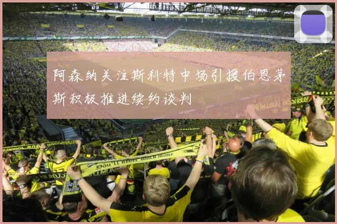 阿森纳关注斯科特中场引援伯恩茅斯积极推进续约谈判