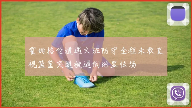 霍姆格伦遭遇文班防守全程未敢直视篮筐突进被逼倒地显怯场