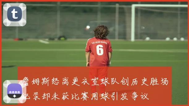詹姆斯怒离更衣室球队创历史胜场纪录却未获比赛用球引发争议