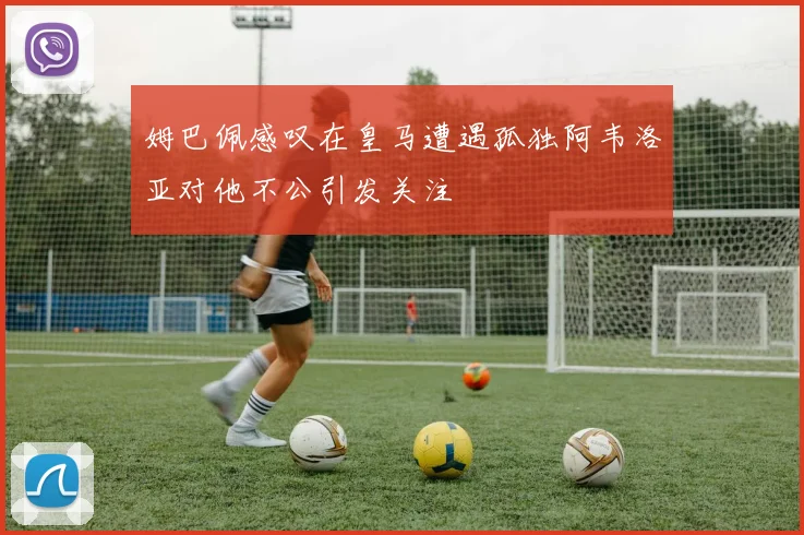 姆巴佩感叹在皇马遭遇孤独阿韦洛亚对他不公引发关注