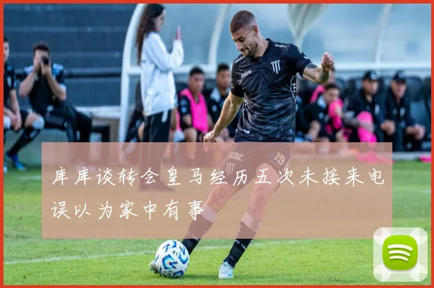 库库谈转会皇马经历五次未接来电误以为家中有事