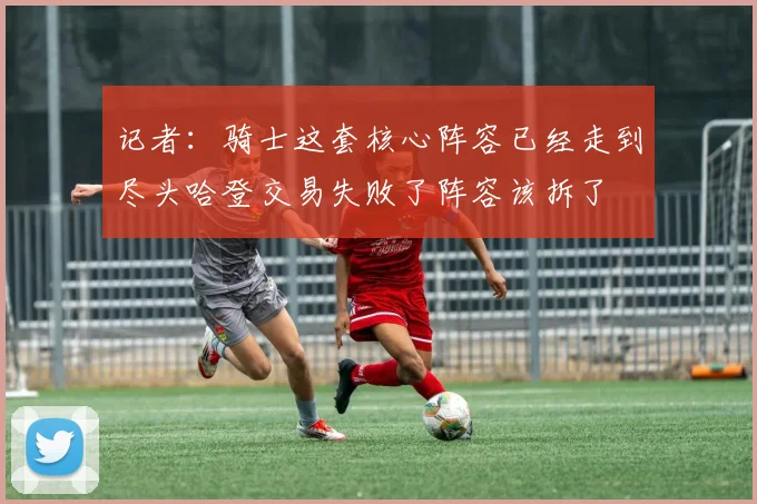 记者：骑士这套核心阵容已经走到尽头哈登交易失败了阵容该拆了
