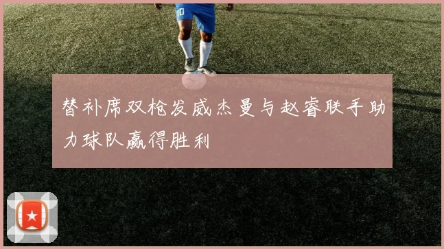 替补席双枪发威杰曼与赵睿联手助力球队赢得胜利