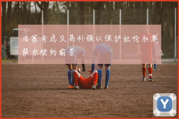活塞考虑交易补强以保护杜伦和奥萨尔续约前景